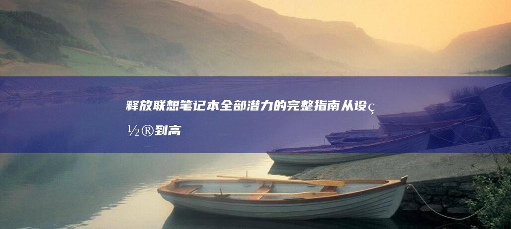 释放联想笔记本全部潜力的完整指南：从设置到高级功能 (释放联想笔记本的软件)