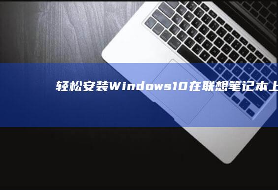 轻松安装 Windows 10：在联想笔记本上进行详细分步指南 (轻松安装下载)