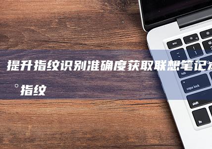 提升指纹识别准确度：获取联想笔记本的最新指纹驱动程序更新 (提升指纹识别度)