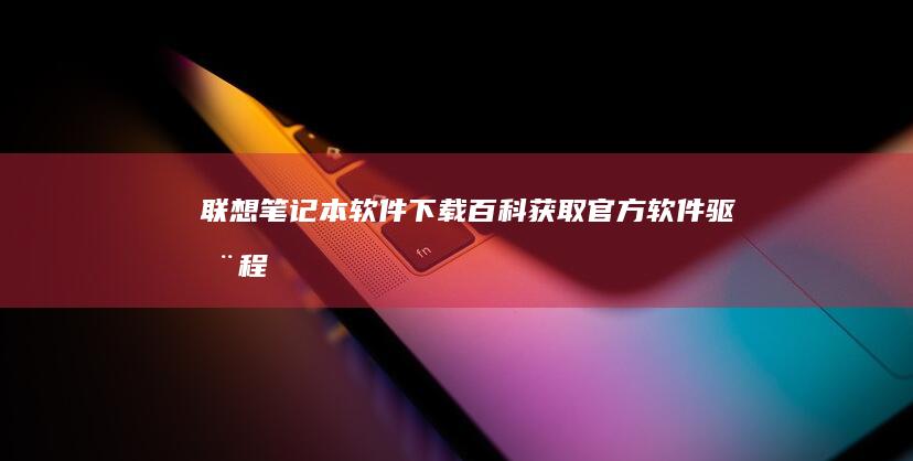 联想笔记本软件下载百科：获取官方软件、驱动程序和实用工具的完整指南 (联想笔记本软键盘怎么打开)